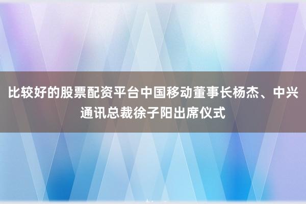 比较好的股票配资平台中国移动董事长杨杰、中兴通讯总裁徐子阳出席仪式