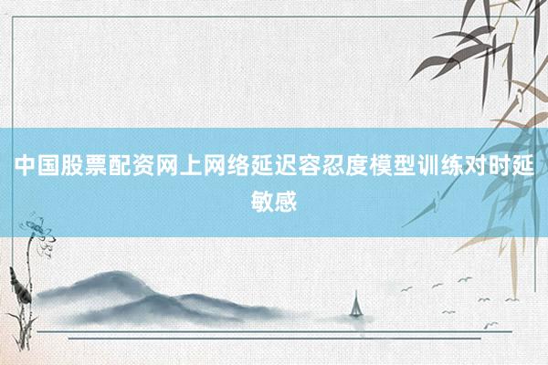 中国股票配资网上网络延迟容忍度模型训练对时延敏感