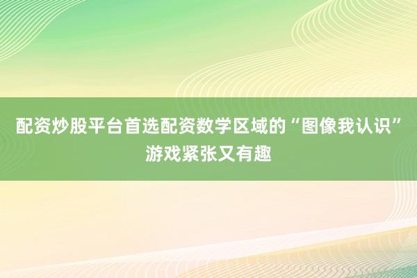 配资炒股平台首选配资数学区域的“图像我认识”游戏紧张又有趣