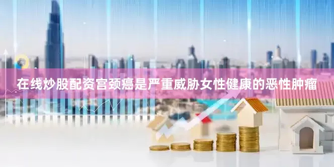 在线炒股配资宫颈癌是严重威胁女性健康的恶性肿瘤