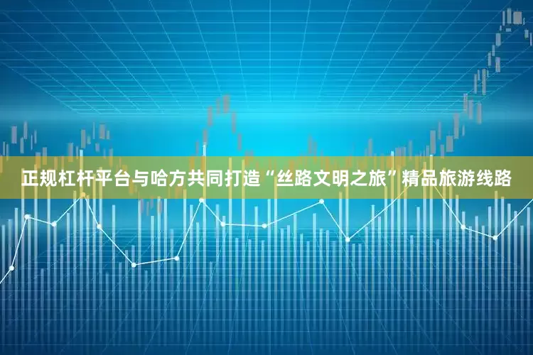 正规杠杆平台与哈方共同打造“丝路文明之旅”精品旅游线路