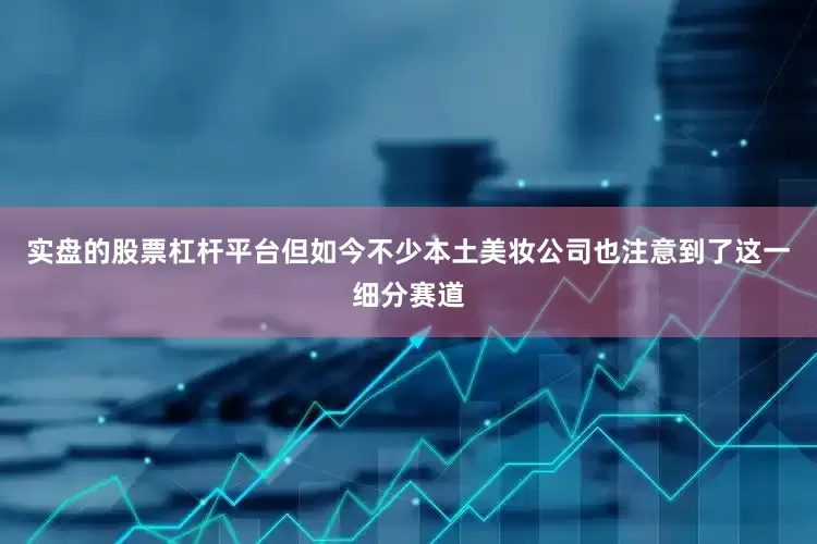 实盘的股票杠杆平台但如今不少本土美妆公司也注意到了这一细分赛道