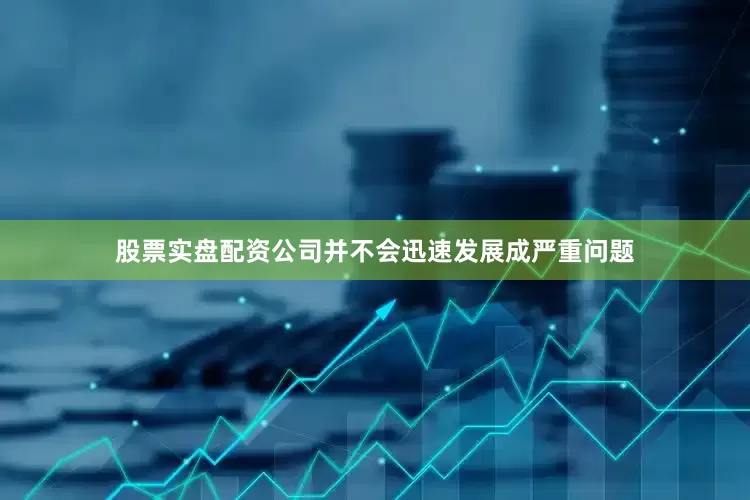 股票实盘配资公司并不会迅速发展成严重问题