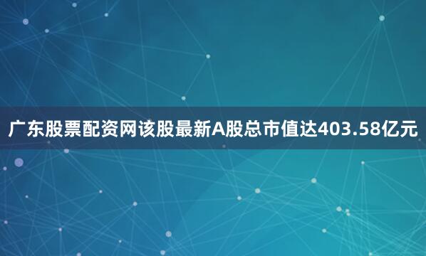 广东股票配资网该股最新A股总市值达403.58亿元