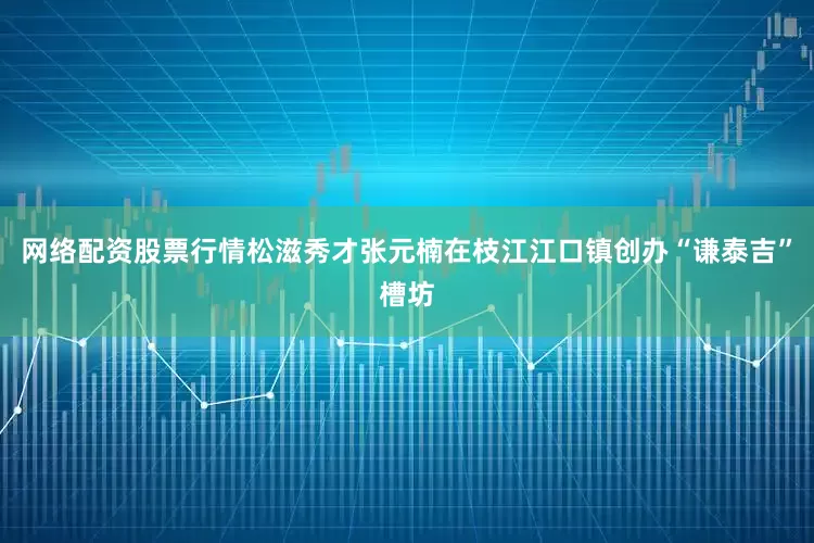 网络配资股票行情松滋秀才张元楠在枝江江口镇创办“谦泰吉”槽坊