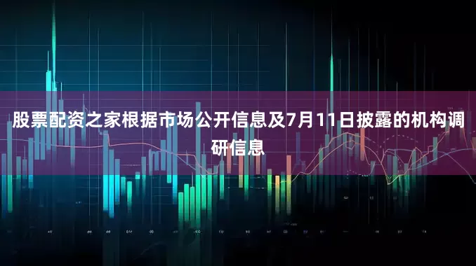 股票配资之家根据市场公开信息及7月11日披露的机构调研信息