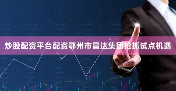 炒股配资平台配资鄂州市昌达集团抢抓试点机遇