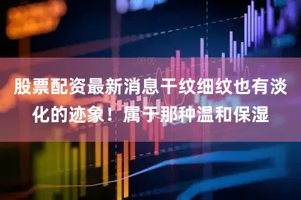股票配资最新消息干纹细纹也有淡化的迹象！属于那种温和保湿