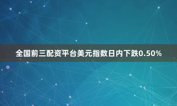 全国前三配资平台美元指数日内下跌0.50%